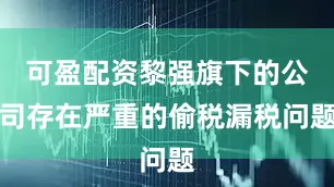 可盈配资黎强旗下的公司存在严重的偷税漏税问题