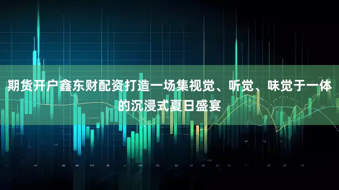 期货开户鑫东财配资打造一场集视觉、听觉、味觉于一体的沉浸式夏日盛宴
