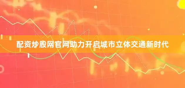 配资炒股网官网助力开启城市立体交通新时代
