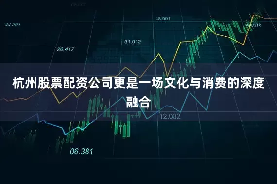 杭州股票配资公司更是一场文化与消费的深度融合