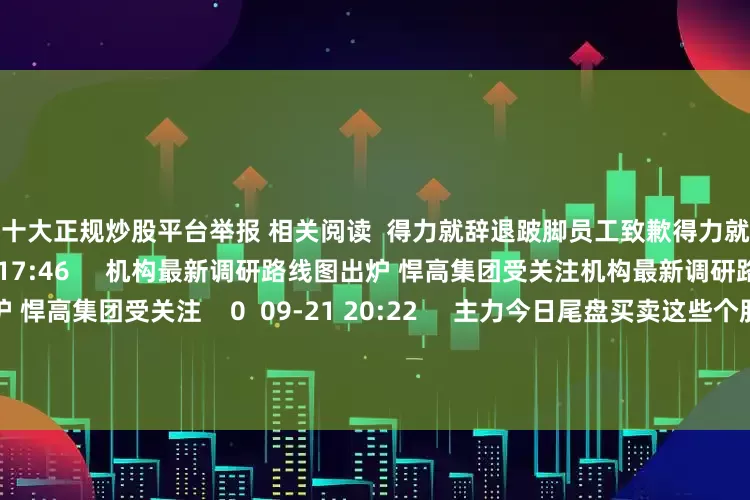 中国十大正规炒股平台举报 相关阅读  得力就辞退跛脚员工致歉得力就辞退跛脚员工致歉    30  09-30 17:46     机构最新调研路线图出炉 悍高集团受关注机构最新调研路线图出炉 悍高集团受关注    0  09-21 20:22     主力今日尾盘买卖这些个股主力今日尾盘买卖这些个股    16  08-28 15:58     中期分红汇总丨这家公司预计派发现金红利超50亿元中期