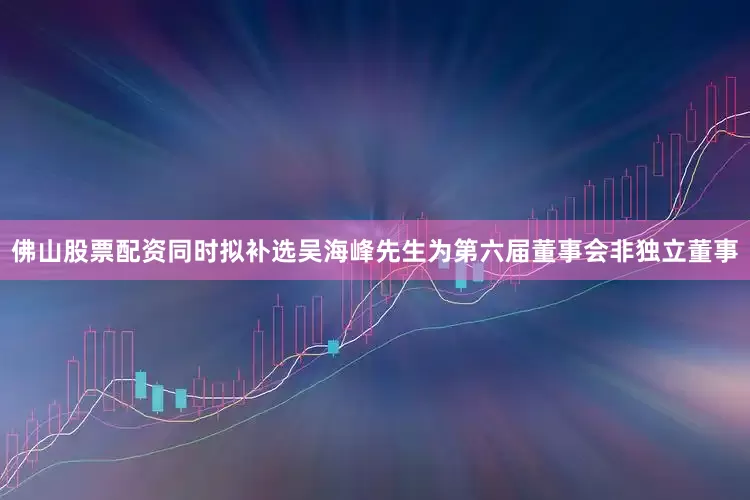 佛山股票配资同时拟补选吴海峰先生为第六届董事会非独立董事