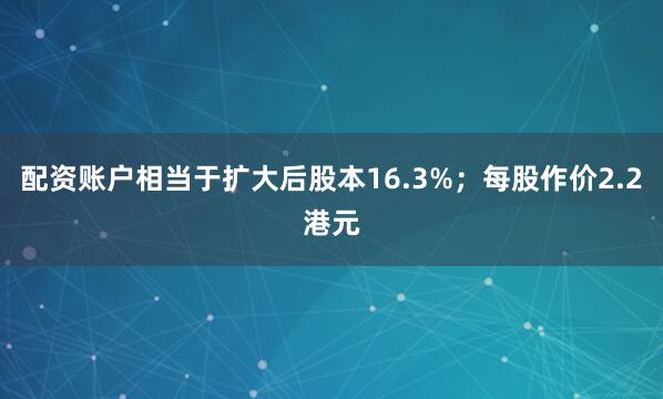 配资账户相当于扩大后股本16.3%；每股作价2.2港元