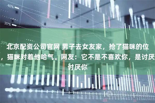 北京配资公司官网 男子去女友家，抢了猫咪的位置，猫咪对着他哈气。网友：它不是不喜欢你，是讨厌你