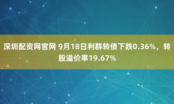 深圳配资网官网 9月18日利群转债下跌0.36%，转股溢价率19.67%