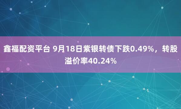 鑫福配资平台 9月18日紫银转债下跌0.49%，转股溢价率40.24%