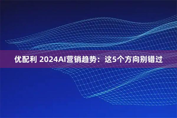 优配利 2024AI营销趋势：这5个方向别错过