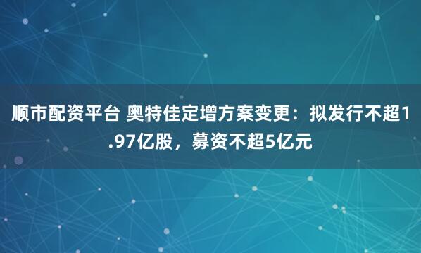 顺市配资平台 奥特佳定增方案变更：拟发行不超1.97亿股，募资不超5亿元