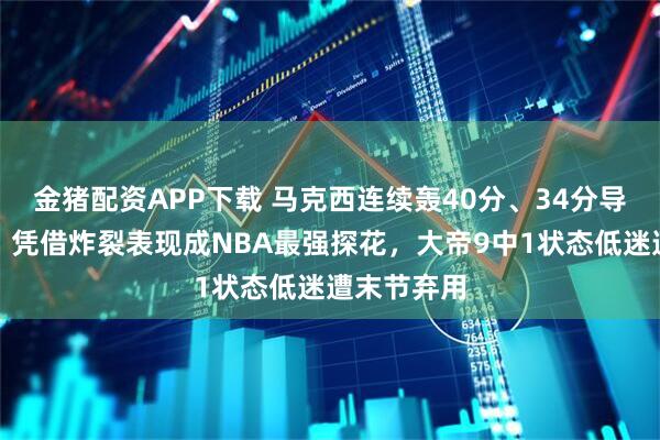 金猪配资APP下载 马克西连续轰40分、34分导演大逆转，凭借炸裂表现成NBA最强探花，大帝9中1状态低迷遭末节弃用