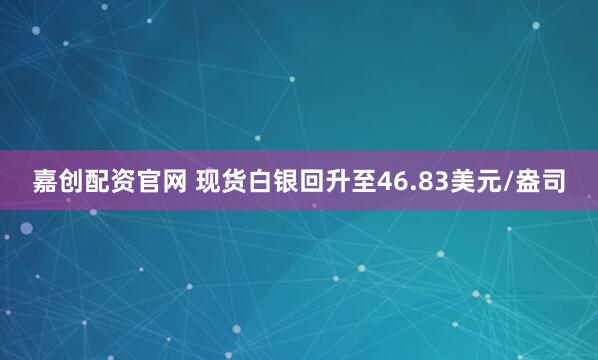 嘉创配资官网 现货白银回升至46.83美元/盎司