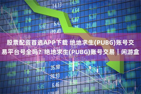 股票配资首选APP下载 绝地求生(PUBG)账号交易平台号全吗？绝地求生(PUBG)账号交易｜闲游盒