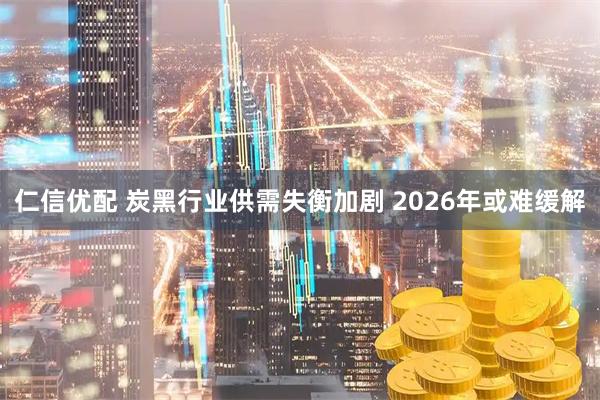 仁信优配 炭黑行业供需失衡加剧 2026年或难缓解