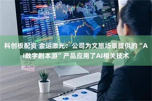 科创板配资 金运激光：公司为文旅场景提供的“AI数字剧本游”产品应用了AI相关技术