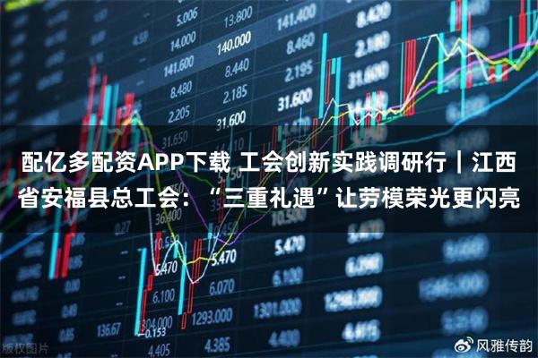 配亿多配资APP下载 工会创新实践调研行｜江西省安福县总工会：“三重礼遇”让劳模荣光更闪亮