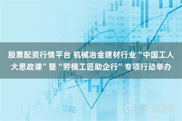 股票配资行情平台 机械冶金建材行业“中国工人大思政课”暨“劳模工匠助企行”专项行动举办