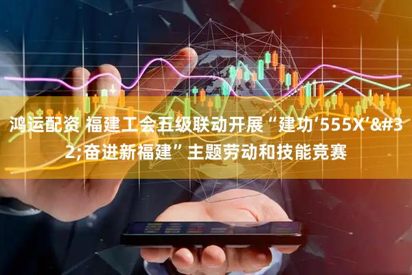 鸿运配资 福建工会五级联动开展“建功‘555X’ 奋进新福建”主题劳动和技能竞赛