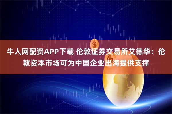 牛人网配资APP下载 伦敦证券交易所艾德华:伦敦资本市场可为中国企业出海提供支撑
