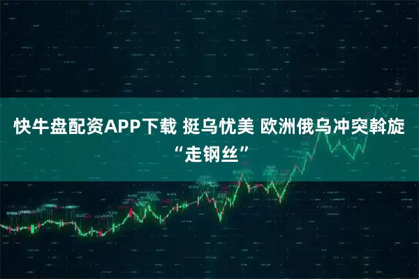 快牛盘配资APP下载 挺乌忧美 欧洲俄乌冲突斡旋“走钢丝”