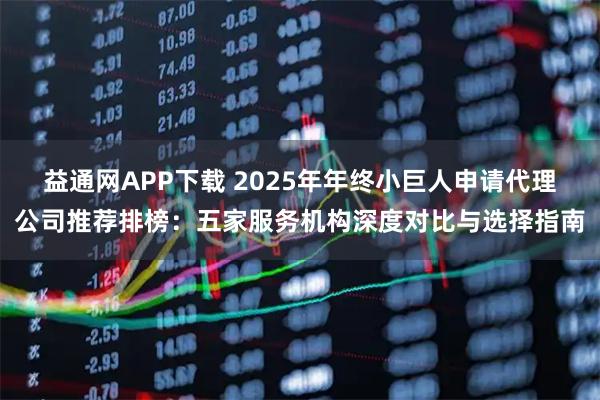 益通网APP下载 2025年年终小巨人申请代理公司推荐排榜：五家服务机构深度对比与选择指南
