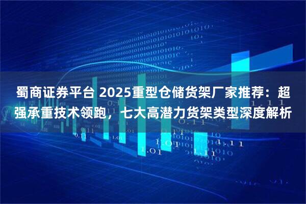 蜀商证券平台 2025重型仓储货架厂家推荐：超强承重技术领跑，七大高潜力货架类型深度解析