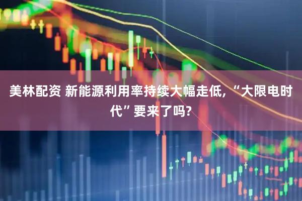 美林配资 新能源利用率持续大幅走低, “大限电时代”要来了吗?