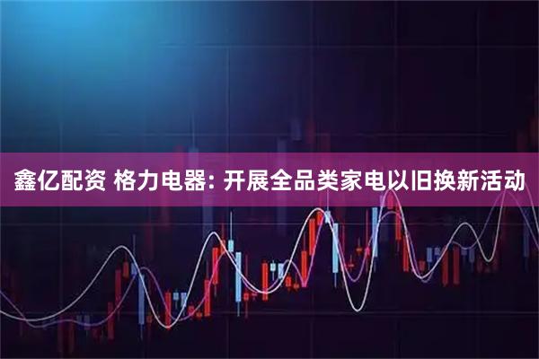 鑫亿配资 格力电器: 开展全品类家电以旧换新活动