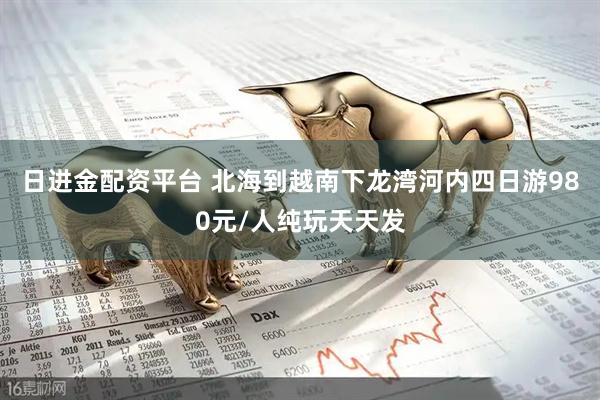 日进金配资平台 北海到越南下龙湾河内四日游980元/人纯玩天天发