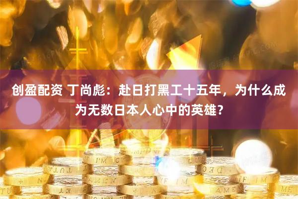 创盈配资 丁尚彪：赴日打黑工十五年，为什么成为无数日本人心中的英雄？