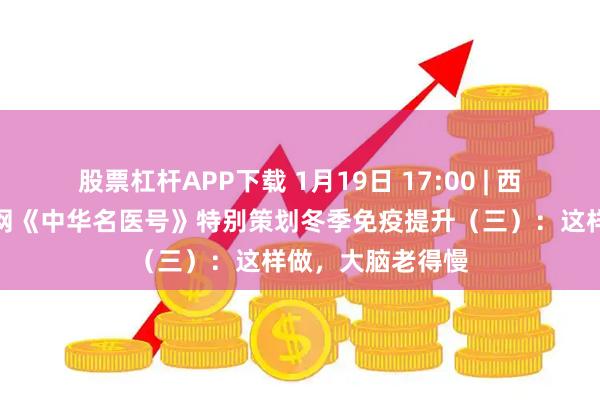股票杠杆APP下载 1月19日 17:00 | 西苑医院联合央广网《中华名医号》特别策划冬季免疫提升（三）：这样做，大脑老得慢