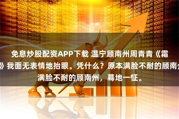 免息炒股配资APP下载 温宁顾南州周青青《霜冷长街人去杳》我面无表情地抬眼。凭什么？原本满脸不耐的顾南州，蓦地一怔。