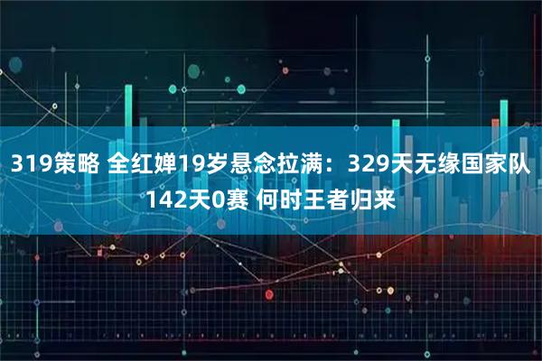 319策略 全红婵19岁悬念拉满：329天无缘国家队142天0赛 何时王者归来