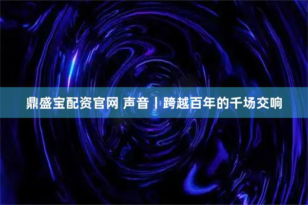 鼎盛宝配资官网 声音丨跨越百年的千场交响