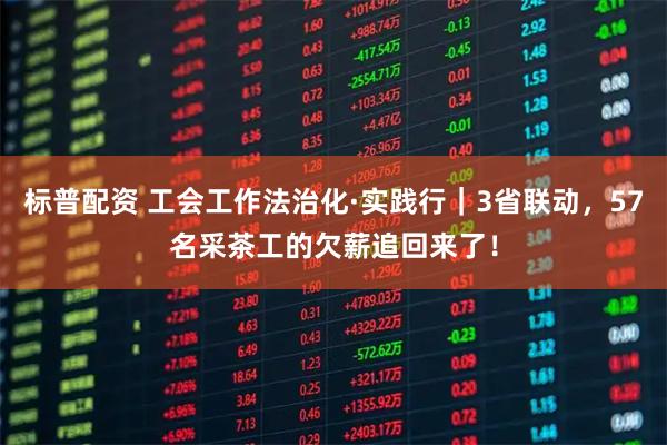 标普配资 工会工作法治化·实践行｜3省联动，57名采茶工的欠薪追回来了！