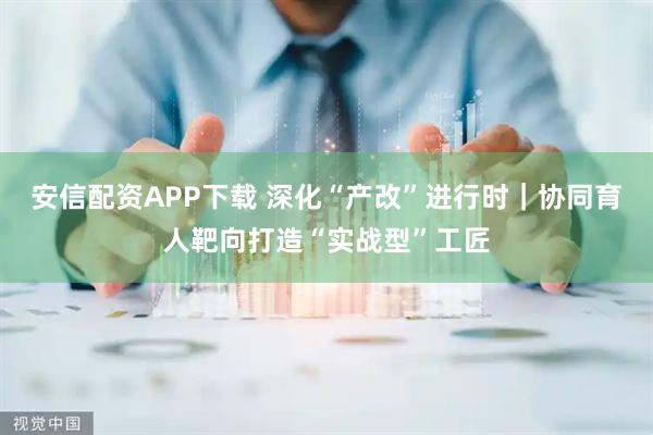 安信配资APP下载 深化“产改”进行时｜协同育人靶向打造“实战型”工匠
