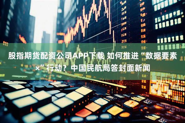 股指期货配资公司APP下载 如何推进“数据要素×”行动？中国民航局答封面新闻