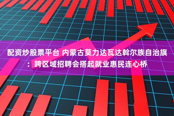 配资炒股票平台 内蒙古莫力达瓦达斡尔族自治旗:跨区域招聘会搭起就业惠民连心桥
